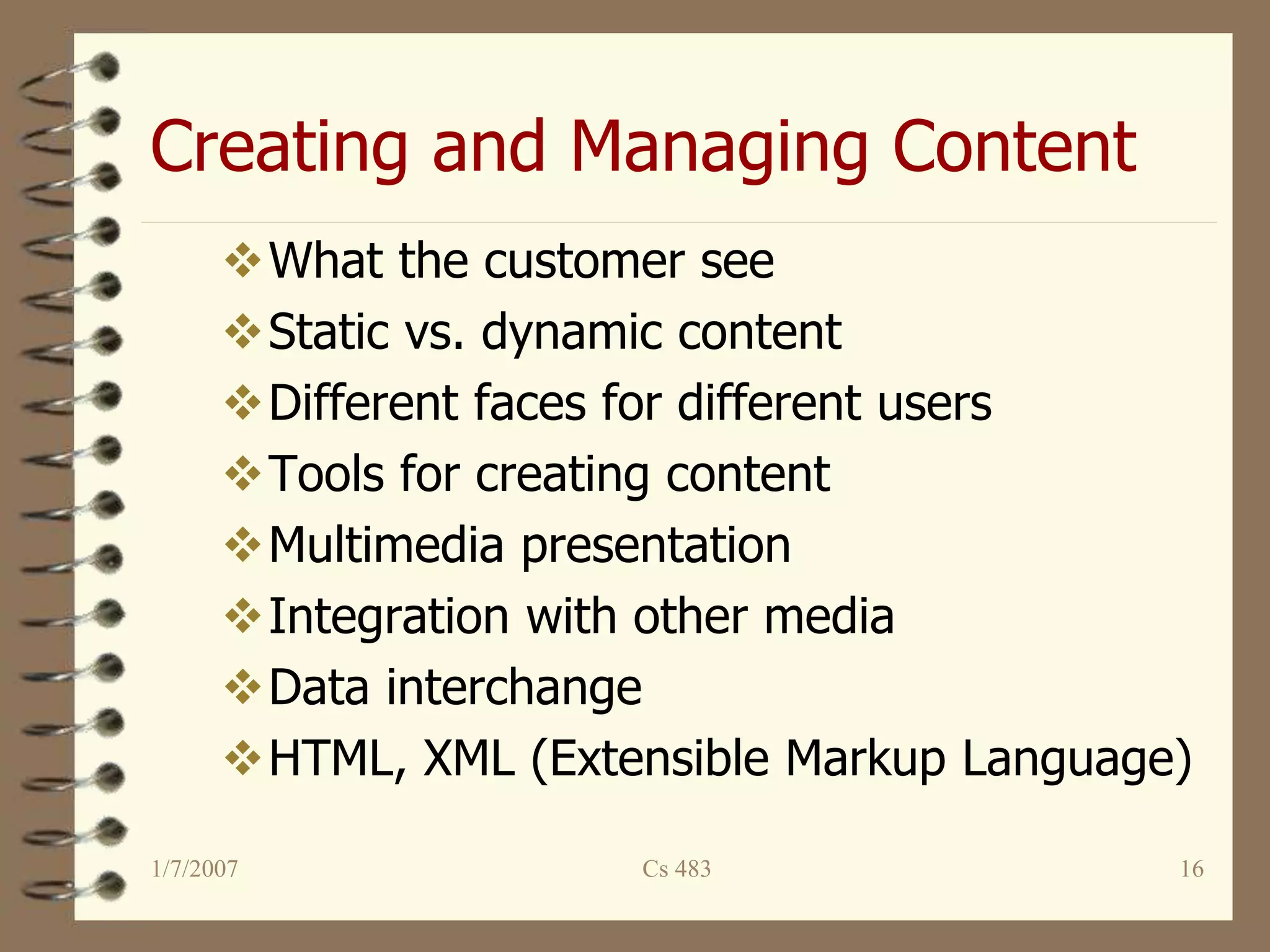 Creating and Managing Content
1/7/2007 Cs 483 16
What the customer see
Static vs. dynamic content
Different faces for different users
Tools for creating content
Multimedia presentation
Integration with other media
Data interchange
HTML, XML (Extensible Markup Language)
 
