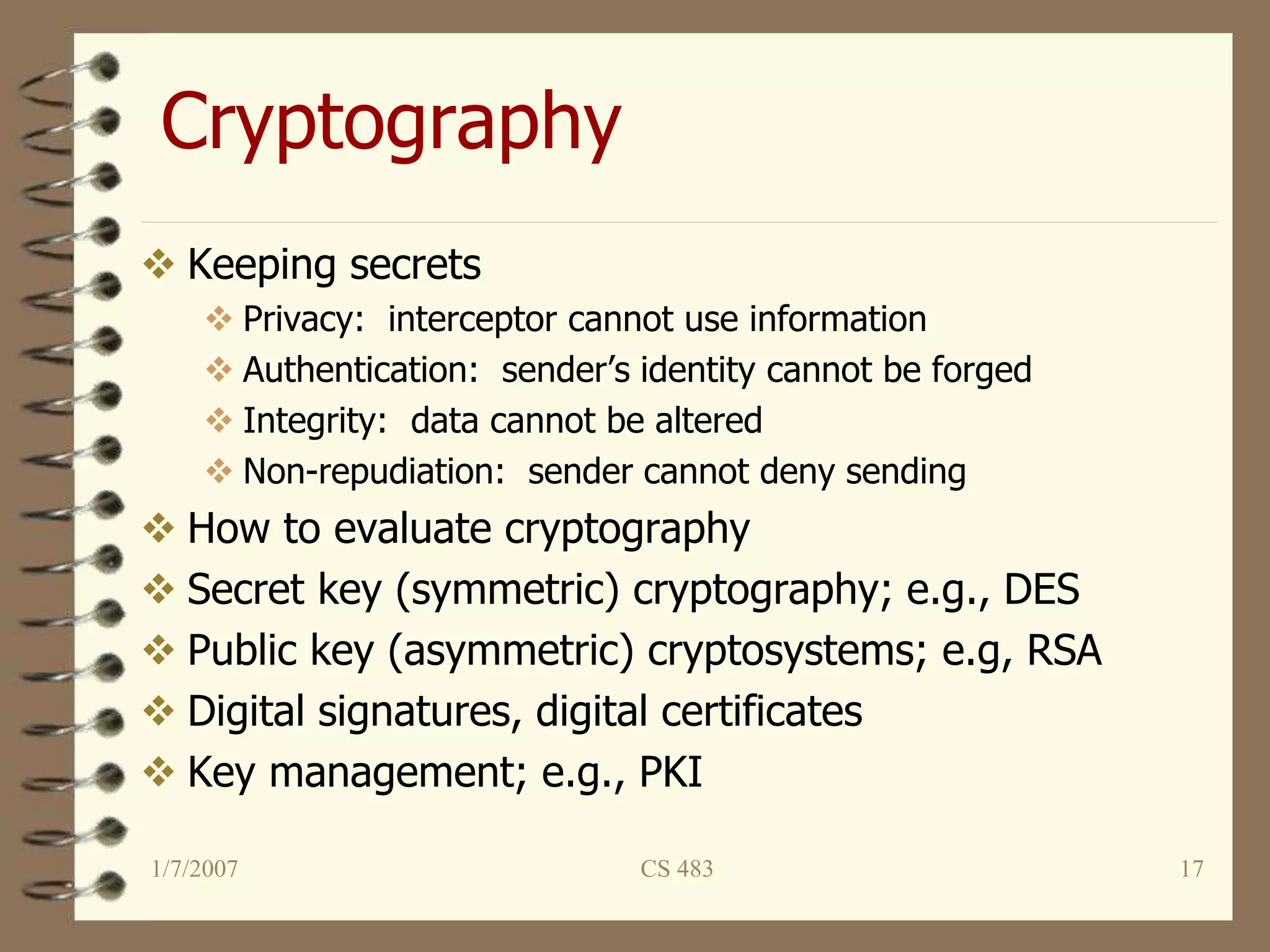 1/7/2007 CS 483 17
Cryptography
 Keeping secrets
 Privacy: interceptor cannot use information
 Authentication: sender’s identity cannot be forged
 Integrity: data cannot be altered
 Non-repudiation: sender cannot deny sending
 How to evaluate cryptography
 Secret key (symmetric) cryptography; e.g., DES
 Public key (asymmetric) cryptosystems; e.g, RSA
 Digital signatures, digital certificates
 Key management; e.g., PKI
 