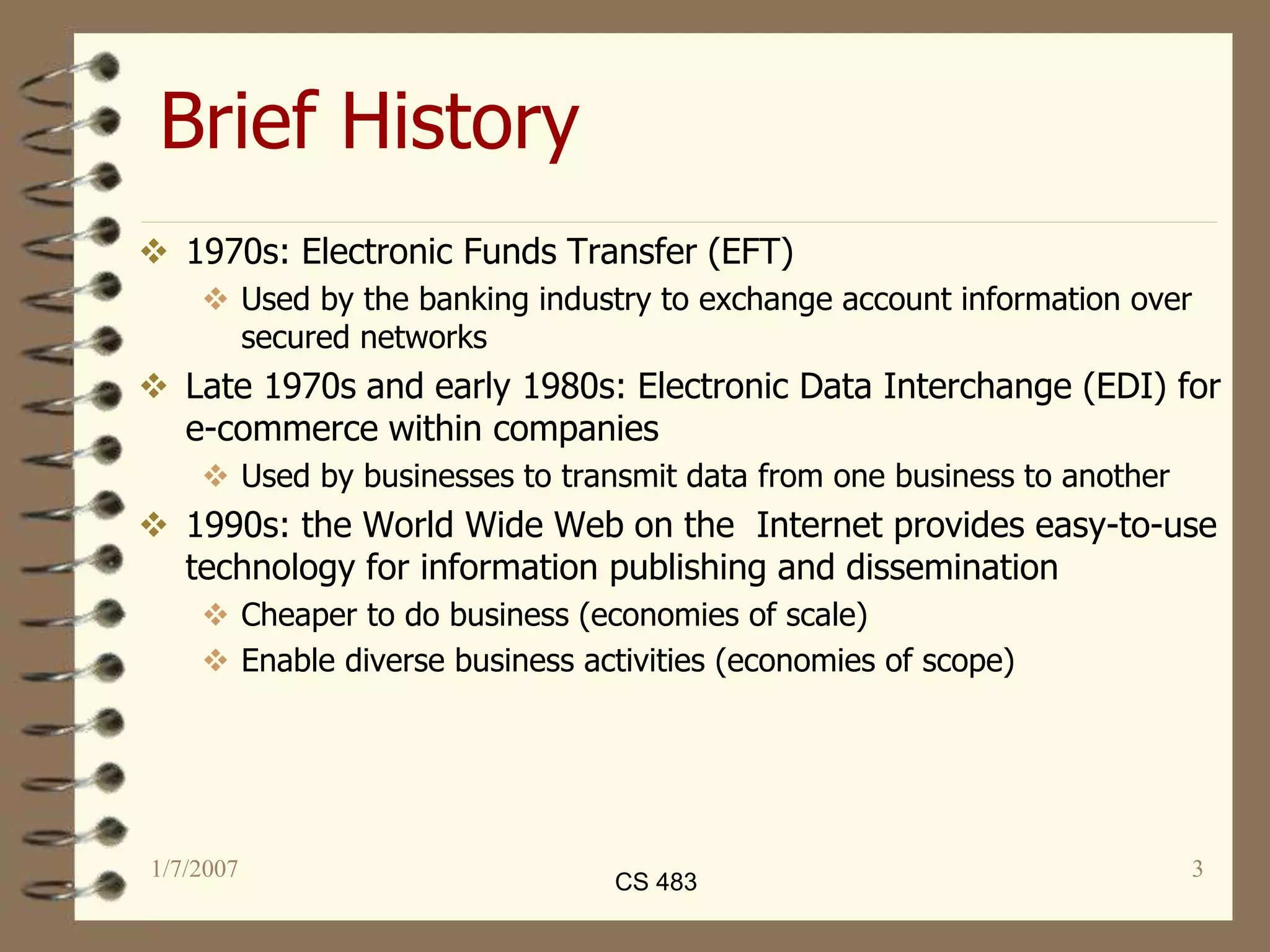 1/7/2007 3
Brief History
 1970s: Electronic Funds Transfer (EFT)
 Used by the banking industry to exchange account information over
secured networks
 Late 1970s and early 1980s: Electronic Data Interchange (EDI) for
e-commerce within companies
 Used by businesses to transmit data from one business to another
 1990s: the World Wide Web on the Internet provides easy-to-use
technology for information publishing and dissemination
 Cheaper to do business (economies of scale)
 Enable diverse business activities (economies of scope)
CS 483
 