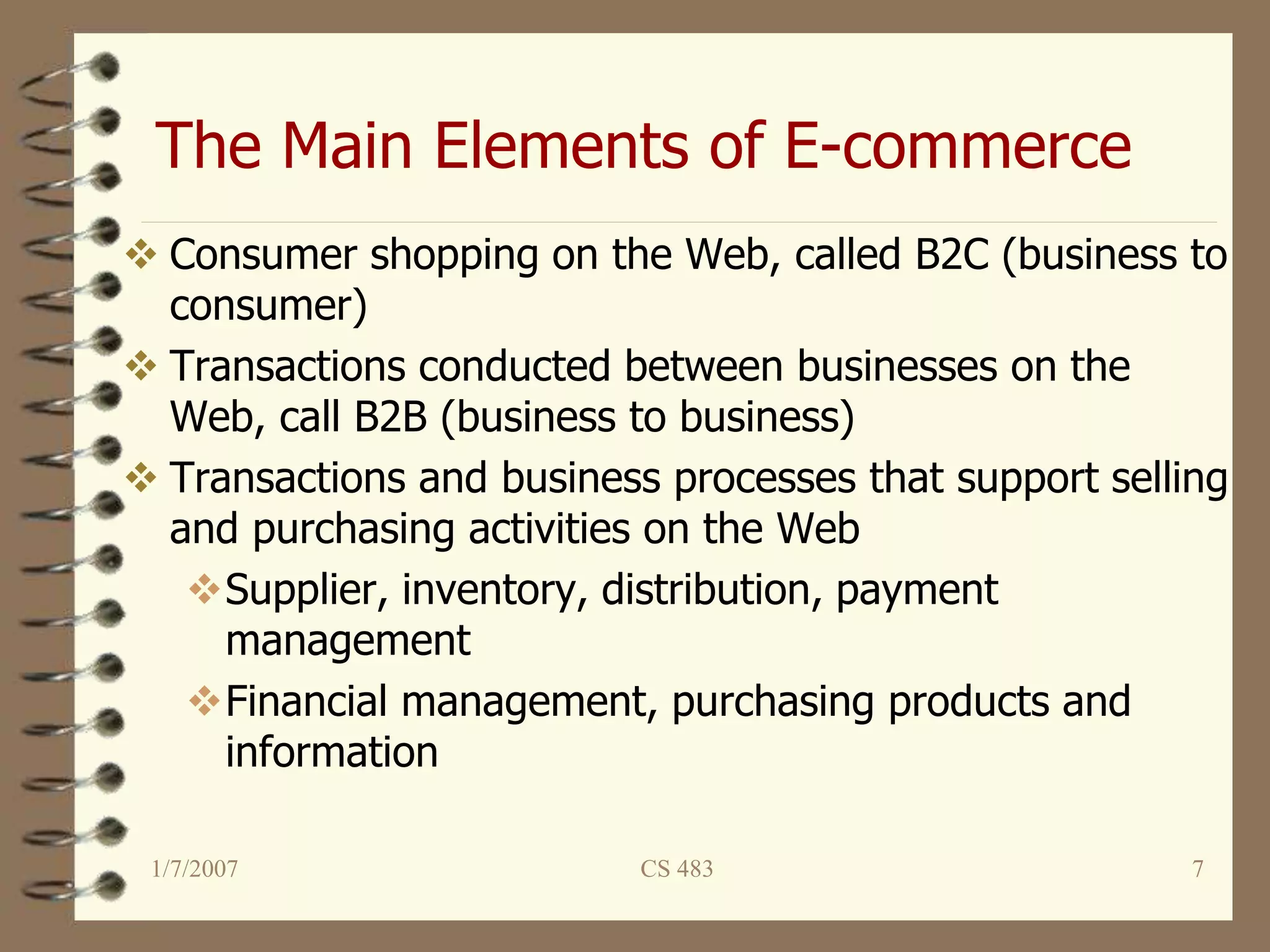 The Main Elements of E-commerce
1/7/2007 CS 483 7
 Consumer shopping on the Web, called B2C (business to
consumer)
 Transactions conducted between businesses on the
Web, call B2B (business to business)
 Transactions and business processes that support selling
and purchasing activities on the Web
Supplier, inventory, distribution, payment
management
Financial management, purchasing products and
information
 