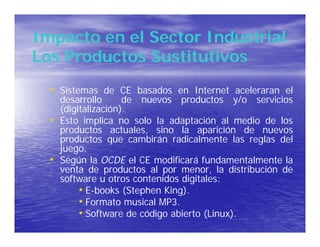 Impacto en el Sector Industrial
Los Productos Sustitutivos
  • Sistemas de CE basados en Internet aceleraran el
      desarrollo      de nuevos productos y/o servicios
      (digitalización).
  •   Esto implica no solo la adaptación al medio de los
      productos actuales, sino la aparición de nuevos
      productos que cambirán radicalmente las reglas del
      juego.
  •   Según la OCDE el CE modificará fundamentalmente la
      venta de productos al por menor, la distribución de
      software u otros contenidos digitales:
           • E-books (Stephen King).
           • Formato musical MP3.
           • Software de código abierto (Linux).
 