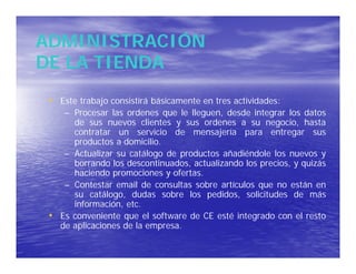 ADMINISTRACIÓN
DE LA TIENDA
 • Este trabajo consistirá básicamente en tres actividades:
      – Procesar las ordenes que le lleguen, desde integrar los datos
        de sus nuevos clientes y sus ordenes a su negocio, hasta
        contratar un servicio de mensajería para entregar sus
        productos a domicilio.
      – Actualizar su catálogo de productos añadiéndole los nuevos y
        borrando los descontinuados, actualizando los precios, y quizás
        haciendo promociones y ofertas.
      – Contestar email de consultas sobre artículos que no están en
        su catálogo, dudas sobre los pedidos, solicitudes de más
        información, etc.
 •   Es conveniente que el software de CE esté integrado con el resto
     de aplicaciones de la empresa.
 