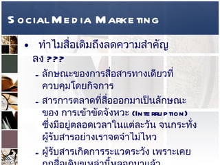 Social Media Marketing ทำไมสื่อเดิมถึงลดความสำคัญลง  ???  ลักษณะของการสื่อสารทางเดียวที่ควบคุมโดยกิจการ  สารการตลาดที่สื่อออกมาเป็นลักษณะของ การเข้าขัดจังหวะ  (Interruption)  ซึ่งมีอยู่ตลอดเวลาในแต่ละวัน จนกระทั่งผู้รับสารอย่างเราจดจำไม่ไหว  ผู้รับสารเกิดการระแวดระวัง เพราะเคยถูกสื่อเดิมๆเหล่านี้หลอกมาแล้ว  สำคัญที่สุดคือ ในยุค  Internet  ทำให้เกิดช่องทางในการค้นหาข้อมูลของสินค้าและบริการต่างๆอย่างมากมาย ซึ่งเกิดจากปัจเจกชนทั่วไปเข้าไปสร้างเนื้อหา ไม่ได้มาจากกิจการ ทำให้การตัดสินใจง่ายขึ้น  