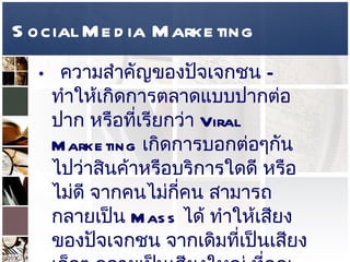 Social Media Marketing ความสำคัญของปัจเจกชน  –  ทำให้เกิดการตลาดแบบปากต่อปาก หรือที่เรียกว่า  Viral Marketing  เกิดการบอกต่อๆกันไปว่าสินค้าหรือบริการใดดี หรือไม่ดี จากคนไม่กี่คน สามารถกลายเป็น  Mass  ได้ ทำให้เสียงของปัจเจกชน จากเดิมที่เป็นเสียงเล็กๆ กลายเป็นเสียงใหญ่ ที่คุณต้องฟัง   