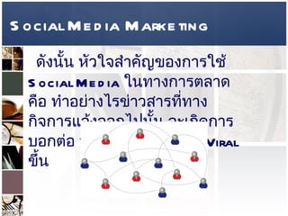 Social Media Marketing ดังนั้น หัวใจสำคัญของการใช้  Social Media  ในทางการตลาด คือ ทำอย่างไรข่าวสารที่ทางกิจการแจ้งออกไปนั้น จะเกิดการบอกต่อ หรือพูดง่ายๆว่าเกิด  Viral  ขึ้น  