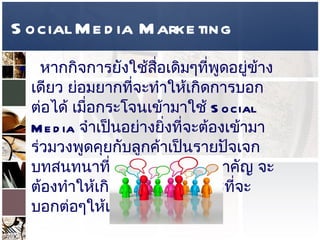 Social Media Marketing หากกิจการยังใช้สื่อเดิมๆที่พูดอยู่ข้างเดียว ย่อมยากที่จะทำให้เกิดการบอกต่อได้ เมื่อกระโจนเข้ามาใช้  Social Media  จำเป็นอย่างยิ่งที่จะต้องเข้ามาร่วมวงพูดคุยกับลูกค้าเป็นรายปัจเจก บทสนทนาที่เกิดขึ้นจึงเป็นสิ่งสำคัญ จะต้องทำให้เกิดคุณค่าพอในการที่จะบอกต่อๆให้เพื่อนๆได้รับรู้  