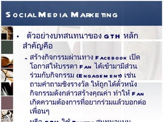 Social Media Marketing ตัวอย่างบทสนทนาของ  GTH  หลักสำคัญคือ  สร้างกิจกรรมผ่านทาง  Facebook  เปิดโอกาสให้บรรดา  Fan  ได้เข้ามามีส่วนร่วมกับกิจกรรม  (Engagement)  เช่น ถามคำถามชิงรางวัล ให้ถูกได้ตั๋วหนัง กิจกรรมดังกล่าวสร้างคุณค่า ทำให้  Fan  เกิดความต้องการที่อยากร่วมแล้วบอกต่อเพื่อนๆ  หรือ  GTH  ใช้  Twitter  สนทนาแบบ  Real-Time  กับบรรดา  Follower  เพื่อสร้างสายสัมพันธ์ เป็น  CRM  ปัญหาคือ คนในสื่อเก่า ไม่คุ้นเคย เคยคุยระดับ  Mass  แต่  Social Media  คุยระดับ  Individual  