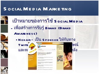 Social Media Marketing เป้าหมายของการใช้   Social Media  เพื่อสร้างการรับรู้  Brand (Brand Awareness)  Nokair –  เป็น  Sponsor  ให้กับทาง  Twitter  สุทธิชัย หยุ่น มีรูปสัญลักษณ์ และพนักงานของนกแอร์เป็นพื้นหลัง   