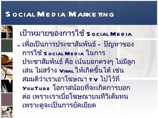 Social Media Marketing เป้าหมายของการใช้   Social Media  เพื่อเป็นการประชาสัมพันธ์  –  ปัญหาของการใช้   Social Media  ในการประชาสัมพันธ์ คือ เน้นบอกตรงๆ ไม่มีลูกเล่น ไม่สร้าง  Viral  ให้เกิดขึ้นได้ เช่น สมมติว่าเราเอาโฆษณา  TV  ไปไว้ที่  YouTube  โอกาสน้อยที่จะเกิดการบอกต่อ เพราะเราเบื่อโฆษณาบนทีวีเต็มทน เพราะดูจะเป็นการยัดเยียด  