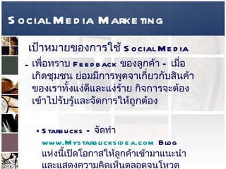 Social Media Marketing เป้าหมายของการใช้   Social Media  เพื่อทราบ  Feedback  ของลูกค้า  –  เมื่อเกิดชุมชน ย่อมมีการพูดจาเกี่ยวกับสินค้าของเราทั้งแง่ดีและแง่ร้าย กิจการจะต้องเข้าไปรับรู้และจัดการให้ถูกต้อง  Starbucks –  จัดทำ  www.Mystarbucksidea.com  Blog  แห่งนี้เปิดโอกาสให้ลูกค้าเข้ามาแนะนำและแสดงความคิดเห็นตลอดจนโหวตความคิดเห็นของคนอื่นๆได้ และทางร้านจะคัดเลือก  Idea  ที่ได้รับคะแนนสูงสุดไปปฏิบัติให้เห็นจริง   