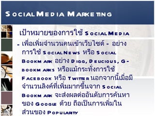 Social Media Marketing เป้าหมายของการใช้   Social Media  เพื่อเพิ่มจำนวนคนเข้าเว็บไซต์  –  อย่างการใช้  Social News  หรือ  Social Bookmark  อย่าง  Digg, Delicious, G-bookmarks  หรือแม้กระทั่งการใช้  Facebook  หรือ  Twitter  นอกจากนี้เมื่อมีจำนวนลิงค์ที่เพิ่มมากขึ้นจาก  Social Bookmark  จะส่งผลต่ออันดับการค้นหาของ  Google  ด้วย ถือเป็นการเพิ่มในส่วนของ  Popularity 