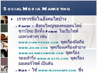 Social Media Marketing เราควรฟังในสังคมใดบ้าง  Pantip –  สังคมใหญ่ของคนออนไลน์ชาวไทย อีกทั้ง  Forum  ในเว็บไซต์เฉพาะต่างๆ เช่น  www.siamphone.com   พูดเรื่องมือถือ  www.jeban.com   พูดเรื่องเครื่องสำอาง  www.healthcorners.com   พูดเรื่องรองเท้าวิ่ง  www.mocyc.com   พูดเรื่องมอเตอร์ไซต์ เป็นต้น  Blog –  ใช้  www.technorati.com   ซึ่งเป็น   Blog Search Engine  โดยเฉพาะ หรือ  www.blogsearch.google.com   และเราสามารถใช้บริการ  Google Alerts  เป็นเครื่องเตือนว่ามีคนพูดถึงคุณ ใน  Blog  ได้ โดยเตือนผ่าน  e-mail   
