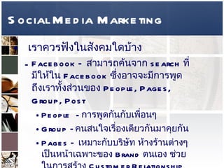 Social Media Marketing เราควรฟังในสังคมใดบ้าง  Facebook –  สามารถค้นจาก  search  ที่มีให้ใน  Facebook  ซึ่งอาจจะมีการพูดถึงเราทั้งส่วนของ  People, Pages, Group, Post  People  -  การพูดกันกับเพื่อนๆ  Group – คนสนใจเรื่องเดียวกันมาคุยกัน  Pages –  เหมาะกับบริษัท ห้างร้านต่างๆ เป็นหน้าเฉพาะของ  Brand  ตนเอง ช่วยในการสร้าง  Customer Relationship Management 