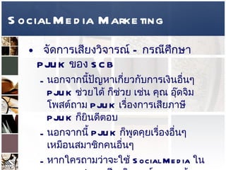Social Media Marketing จัดการเสียงวิจารณ์  –  กรณีศึกษา  PJUK  ของ  SCB นอกจากนี้ปัญหาเกี่ยวกับการเงินอื่นๆ  PJUK  ช่วยได้ ก็ช่วย เช่น คุณ อุ๊ดจิม โพสต์ถาม  PJUK  เรื่องการเสียภาษี  PJUK  ก็ยินดีตอบ  นอกจากนี้  PJUK  ก็พูดคุยเรื่องอื่นๆ เหมือนสมาชิกคนอื่นๆ  หากใครถามว่าจะใช้  Social Media  ในการตอบสนองเสียงวิจารณ์ของลูกค้าอย่างไร คำตอบ คือ  ให้ทำอย่าง  PJUK  