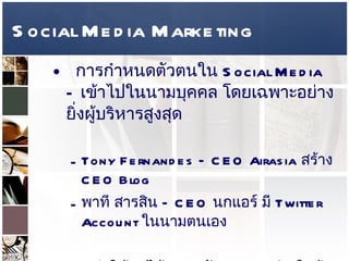 Social Media Marketing การกำหนดตัวตนใน  Social Media –  เข้าไปในนามบุคคล โดยเฉพาะอย่างยิ่งผู้บริหารสูงสุด  Tony Fernandes – CEO Airasia  สร้าง  CEO Blog  พาที สารสิน  –  CEO  นกแอร์ มี  Twitter Account  ในนามตนเอง  ทำให้คุยได้พูดคุยกับ   CEO  อย่างใกล้ชิดอย่างที่คุณไม่เคยทำได้มาก่อน การใช้ตัวตนของ  CEO  ควรเพื่อสร้าง  CRM  มากกว่าตั้งหน้าตั้งตาขาย เพราะจะทำให้ความน่าเชื่อถือน้อยลง  