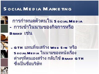 Social Media Marketing การกำหนดตัวตนใน  Social Media –  การเข้าในนามของกิจการหรือ  Brand  เช่น GTH  แทนที่จะสร้าง  Web Site  หรือ  Social Media  ในนามของหนังเรื่องต่างๆที่ตนเองสร้าง กลับใช้  Brand GTH  ซึ่งเป็นชื่อบริษัท เบียร์ช้างใช้  Social Media  ในการสร้างกิจกรรมรวมถึงแจ้งความเคลื่อนไหวต่างๆของ  Brand  