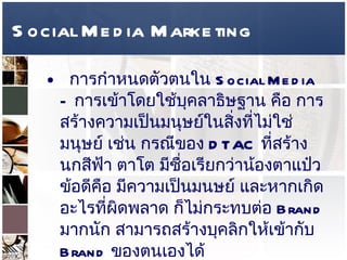 Social Media Marketing การกำหนดตัวตนใน  Social Media –  การเข้าโดยใช้บุคลาธิษฐาน คือ การสร้างความเป็นมนุษย์ในสิ่งที่ไม่ใช่มนุษย์ เช่น กรณีของ   DTAC  ที่สร้างนกสีฟ้า ตาโต มีชื่อเรียกว่าน้องตาแป๋ว ข้อดีคือ มีความเป็นมนษย์ และหากเกิดอะไรที่ผิดพลาด ก็ไม่กระทบต่อ  Brand  มากนัก สามารถสร้างบุคลิกให้เข้ากับ  Brand  ของตนเองได้  