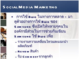 Social Media Marketing การใช้  Blog  ในทางการตลาด  –  มาดูตัวอย่างการใช้  Blog  ของ  Samsung  ซึ่งเปิดให้หลายๆคนในองค์กรมีส่วนในการช่วยกันเขียน  Samsung  ใช้  Blog  เพื่อ  รายงานความเคลื่อนไหวและแนะนำผลิตภัณฑ์  Review  สินค้า  รับ  Comment  จากลูกค้า  สร้างกิจกรรมต่างๆ  แสดงคลิปโฆษณา  รายละเอียดการใช้สินค้า  