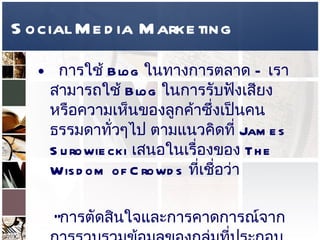 Social Media Marketing การใช้  Blog  ในทางการตลาด  –  เราสามารถใช้   Blog  ในการรับฟังเสียงหรือความเห็นของลูกค้าซึ่งเป็นคนธรรมดาทั่วๆไป ตามแนวคิดที่  James Surowiecki  เสนอในเรื่องของ  The Wisdom of Crowds  ที่เชื่อว่า   “ การตัดสินใจและการคาดการณ์จากการรวบรวมข้อมูลของกลุ่มที่ประกอบด้วยปัจเจกชนที่มีความหลากหลายและอิสระนั้นจะทำได้ดีกว่าคนคนเดียวหรือแม้กระทั่งผู้เชี่ยวชาญ ”  