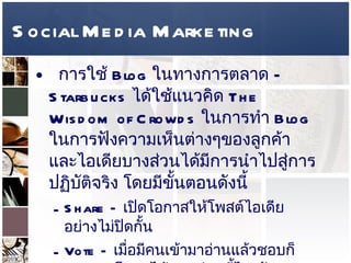 Social Media Marketing การใช้  Blog  ในทางการตลาด  –   Starbucks  ได้ใช้แนวคิด  The Wisdom of Crowds   ในการทำ  Blog  ในการฟังความเห็นต่างๆของลูกค้า และไอเดียบางส่วนได้มีการนำไปสู่การปฏิบัติจริง โดยมีขั้นตอนดังนี้  Share –  เปิดโอกาสให้โพสต์ไอเดียอย่างไม่ปิดกั้น  Vote –  เมื่อมีคนเข้ามาอ่านแล้วชอบก็สามารถโหวตได้ ตรงส่วนนี้ไงครับ  Wisdom of Crowds  Discuss –   การเปิดให้แลกเปลี่ยนความคิดเห็น  See –  พิจารณาผลลัพธ์ที่ได้จากการนำไปปฏิบัติ   