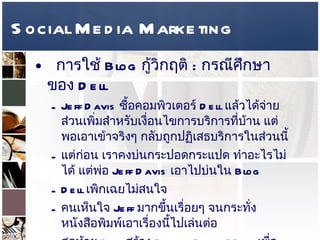 Social Media Marketing การใช้  Blog  กู้วิกฤติ  :  กรณีศึกษาของ  Dell  Jeff Davis  ซื้อคอมพิวเตอร์  Dell  แล้วได้จ่ายส่วนเพิ่มสำหรับเงื่อนไขการบริการที่บ้าน แต่พอเอาเข้าจริงๆ กลับถูกปฏิเสธบริการในส่วนนี้  แต่ก่อน เราคงบ่นกระปอดกระแปด ทำอะไรไม่ได้ แต่พ่อ  Jeff Davis  เอาไปบ่นใน   Blog  Dell  เพิกเฉยไม่สนใจ  คนเห็นใจ  Jeff  มากขึ้นเรื่อยๆ จนกระทั่งหนังสือพิมพ์เอาเรื่องนี้ไปเล่นต่อ  สุดท้าย  Dell  สร้าง  Blog – Direct2Dell  เพื่อแก้ไขวิกฤติการณ์ รู้ว่าจะต้องสนใจต่อคำบ่นออนไลน์เหล่านี้  