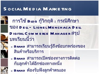 Social Media Marketing การใช้  Blog  กู้วิกฤติ  :  กรณีศึกษาของ  Dell – Lionel Menchaca Dell Digital Commerce Manager  สรุปบทเรียนนี้ว่า  Brand  สามารถเรียนรู้ถึงข้อบกพร่องของสินค้าหรือบริการ  Brand  สามารถเปิดช่องทางการติดต่อกับลูกค้าได้อีกช่องทางหนึ่ง Brand  ต้องรับฟังลูกค้าตนเอง Brand  ต้องซื่อสัตย์และยอมรับข้อผิดพลาดที่เกิดขึ้นจริง  
