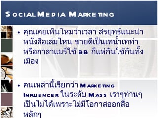 Social Media Marketing คุณเคยเห็นไหมว่าเวลา สรยุทธ์แนะนำ หนังสือเล่มไหน ขายดีเป็นเทน้ำเทท่า หรือกาลาแมร์ใช้  BB  ก็แห่กันใช้กันทั้งเมือง  คนเหล่านี้เรียกว่า  Marketing Influencer  ในระดับ  Mass  เราๆท่านๆเป็นไม่ได้เพราะไม่มีโอกาสออกสื่อหลักๆ   