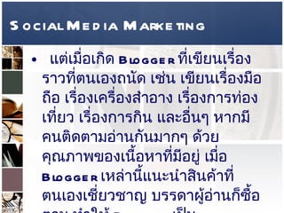 Social Media Marketing แต่เมื่อเกิด  Blogger  ที่เขียนเรื่องราวที่ตนเองถนัด เช่น เขียนเรื่องมือถือ เรื่องเครื่องสำอาง เรื่องการท่องเที่ยว เรื่องการกิน และอื่นๆ หากมีคนติดตามอ่านกันมากๆ ด้วยคุณภาพของเนื้อหาที่มีอยู่ เมื่อ  Blogger  เหล่านี้แนะนำสินค้าที่ตนเองเชี่ยวชาญ บรรดาผู้อ่านก็ซื้อตาม ทำให้  Blogger  เป็น  Marketing Influencer  ด้วย  