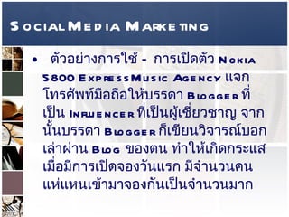Social Media Marketing ตัวอย่างการใช้  –  การเปิดตัว  Nokia 5800 ExpressMusic Agency  แจกโทรศัพท์มือถือให้บรรดา  Blogger  ที่เป็น  Influencer  ที่เป็นผู้เชี่ยวชาญ จากนั้นบรรดา  Blogger  ก็เขียนวิจารณ์บอกเล่าผ่าน  Blog  ของตน ทำให้เกิดกระแส เมื่อมีการเปิดจองวันแรก มีจำนวนคนแห่แหนเข้ามาจองกันเป็นจำนวนมาก  ความเห็นส่วนตัว เมื่อเปรียบเทียบ  Social Media  อื่นๆ การใช้  Marketing Influencer  มีประสิทธิภาพในการเพิ่มยอดขายมากที่สุด  