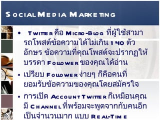Social Media Marketing Twitter  คือ  Micro-Blog  ที่ผู้ใช้สามารถโพสต์ข้อความได้ไม่เกิน  140  ตัวอักษร ข้อความที่คุณโพสต์จะปรากฏให้บรรดา  Follower  ของคุณได้อ่าน  เปรียบ  Follower  ง่ายๆ ก็คือคนที่ยอมรับข้อความของคุณโดยสมัครใจ  การเปิด  Account Twitter  ก็เหมือนคุณมี  Channel  ที่พร้อมจะพูดจากกับคนอีกเป็นจำนวนมาก แบบ  Real-Time  