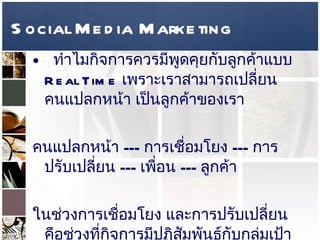Social Media Marketing ทำไมกิจการควรมีพูดคุยกับลูกค้าแบบ  Real Time  เพราะเราสามารถเปลี่ยนคนแปลกหน้า เป็นลูกค้าของเรา  คนแปลกหน้า  ---  การเชื่อมโยง  ---  การปรับเปลี่ยน  ---  เพื่อน  ---  ลูกค้า  ในช่วงการเชื่อมโยง และการปรับเปลี่ยน คือช่วงที่กิจการมีปฏิสัมพันธ์กับกลุ่มเป้าหมาย นั่นเอง ซึ่งถ้าผ่าน  Twitter  จะมีลักษณะแบบ  One-to-One  