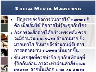 Social Media Marketing ปัญหาของกิจการในการใช้  Twitter  ก็คือ เมื่อเริ่มใช้ กิจการไม่รู้จะคุยกับใคร  กิจการจะสื่อสารได้อย่างทรงพลัง ควรจะมีจำนวน  Follower  จำนวนมาก ยิ่งมากเท่าไร ก็หมายถึงจำนวนผู้รับสารการตลาดผ่าน  Twitter  นั้นมากขึ้น  ขั้นแรกสุดที่ควรทำคือ คุยกับเพื่อนๆที่รู้จักกันก่อน อาจจะทำผ่านคำสั่ง  Find People  จากนั้นเลือก  Find on other network  