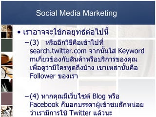 Social Media Marketing   เราอาจจะใช้กลยุทธ์ต่อไปนี้  (3)  หรืออีกวิธีคือเข้าไปที่   search.twitter.com  จากนั้นใส่  Keyword m เกี่ยวข้องกับสินค้าหรือบริการของคุณ เพื่อดูว่ามีใครพูดถึงบ้าง เขาเหล่านั้นคือ  Follower  ของเรา  (4)  หากคุณมีเว็บไซต์  Blog  หรือ  Facebook  ก็บอกบรรดาผู้เข้าชมสักหน่อยว่าเรามีการใช้  Twitter  แล้วนะ  