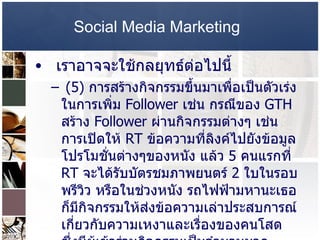 Social Media Marketing   เราอาจจะใช้กลยุทธ์ต่อไปนี้ (5)  การสร้างกิจกรรมขึ้นมาเพื่อเป็นตัวเร่งในการเพิ่ม  Follower  เช่น กรณีของ  GTH  สร้าง  Follower  ผ่านกิจกรรมต่างๆ เช่น การเปิดให้  RT  ข้อความที่ลิงค์ไปยังข้อมูลโปรโมชั่นต่างๆของหนัง แล้ว  5  คนแรกที่  RT  จะได้รับบัตรชมภาพยนตร์  2  ใบในรอบพรีวิว หรือในช่วงหนัง รถไฟฟ้ามหานะเธอ ก็มีกิจกรรมให้ส่งข้อความเล่าประสบการณ์เกี่ยวกับความเหงาและเรื่องของคนโสด ซึ่งมีผู้เข้าร่วมกิจกรรมเป็นจำนวนมาก  นั้นคือพลังของ  Retweet  นั่นเองครับ ดังนั้น คิดกิจกรรมอะไรก็ได้ ที่ทำให้เกิด  RT  ขึ้น  