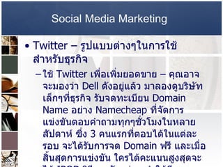 Social Media Marketing   Twitter –  รูปแบบต่างๆในการใช้สำหรับธุรกิจ  ใช้  Twitter  เพื่อเพิ่มยอดขาย  –  คุณอาจจะมองว่า  Dell  ดังอยู่แล้ว มาลองดูบริษัทเล็กๆที่ธุรกิจ รับจดทะเบียน  Domain Name  อย่าง  Namecheap  ที่จัดการแข่งขันตอบคำถามทุกๆชั่วโมงในหลายสัปดาห์ ซึ่ง  3  คนแรกที่ตอบได้ในแต่ละรอบ จะได้รับการจด  Domain  ฟรี และเมื่อสิ้นสุดการแข่งขัน ใครได้คะแนนสูงสุดจะได้  IPOD  วิธีการดังกล่าว ทำให้มี   Follower  เพิ่มขึ้น  2,000  คน และมีผู้มาจดทะเบียน  Domain  เพิ่มขึ้น  20%  ภายในเดือนธันวาคม ปี  2008   เพียงเดือนเดียว  