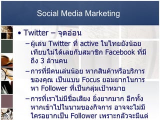 Social Media Marketing   Twitter –  จุดอ่อน  ผู้เล่น  Twitter  ที่  active  ในไทยยังน้อย เทียบไม่ได้เลยกับสมาชิก  Facebook  ที่มีถึง  3  ล้านคน  การที่มีคนเล่นน้อย หากสินค้าหรือบริการของคุณ เป็นแบบ  Focus  ยอมยากในการหา  Follower  ที่เป็นกลุ่มเป้าหมาย  การที่เราไม่มีชื่อเสียง ยิ่งยากมาก อีกทั้งหากเข้าไปในนามของกิจการ อาจจะไม่มีใครอยากเป็น  Follower  เพราะกลัวจะมีแต่ข้อมูลโฆษณาประชาสัมพันธ์  