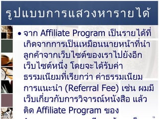 รูปแบบการแสวงหารายได้ จาก  Affiliate Program  เป็นรายได้ที่เกิดจากการเป็นเหมือนนายหน้าที่นำลูกค้าจากเว็บไซต์ของเราไปยังอีกเว็บไซต์หนึ่ง โดยจะได้รับค่าธรรมเนียมที่เรียกว่า ค่าธรรมเนียมการแนะนำ  (Referral Fee)   เช่น ผมมีเว็บเกี่ยวกับการวิจารณ์หนังสือ แล้วติด  Affiliate Program  ของ  Amazon.com  หากมีคนเข้ามาเว็บผมแล้ว ทำการคลิ๊กต่อไปที่  Amazon.com  แล้วทำการซื้อหนังสือ ผมได้ค่าธรรมเนียม  