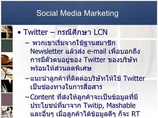 Social Media Marketing   Twitter –  กรณีศึกษา  LCN  พวกเขาเริ่มจากใช้ฐานสมาชิก  Newsletter  แล้วส่ง   e-mail  เพื่อบอกถึงการมีตัวตนอยู่ของ  Twitter  ของบริษัท พร้อมให้ส่วนลดพิเศษ  แนะนำลูกค้าที่ติดต่อบริษัทให้ใช้  Twitter  เป็นช่องทางในการสื่อสาร  Content  ที่ส่งให้ลูกค้าจะเป็นข้อมูลที่มีประโยชน์ที่มาจาก  Twitip, Mashable  และอื่นๆ เมื่อลูกค้าได้ข้อมูลดีๆ ก็จะ  RT  ต่อๆกันไป  