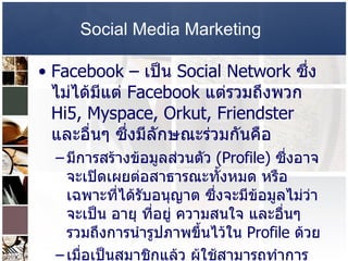 Social Media Marketing   Facebook –  เป็น  Social Network  ซึ่งไม่ได้มีแต่  Facebook  แต่รวมถึงพวก  Hi5, Myspace, Orkut, Friendster  และอื่นๆ ซึ่งมีลักษณะร่วมกันคือ  มีการสร้างข้อมูลส่วนตัว  (Profile)  ซึ่งอาจจะเปิดเผยต่อสาธารณะทั้งหมด หรือเฉพาะที่ได้รับอนุญาต ซึ่งจะมีข้อมูลไม่ว่าจะเป็น อายุ ที่อยู่ ความสนใจ และอื่นๆ รวมถึงการนำรูปภาพขึ้นไว้ใน  Profile  ด้วย  เมื่อเป็นสมาชิกแล้ว ผู้ใช้สามารถทำการเชื่อมโยงกับคนอื่นๆ  ซึ่งอาจเรียกว่า  “ Friend” “Contacts” “Fans”  