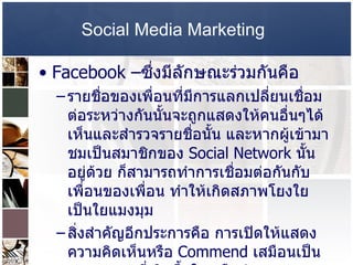 Social Media Marketing   Facebook – ซึ่งมีลักษณะร่วมกันคือ  รายชื่อของเพื่อนที่มีการแลกเปลี่ยนเชื่อมต่อระหว่างกันนั้นจะถูกแสดงให้คนอื่นๆได้เห็นและสำรวจรายชื่อนั้น และหากผู้เข้ามาชมเป็นสมาชิกของ  Social Network  นั้นอยู่ด้วย ก็สามารถทำการเชื่อมต่อกันกับเพื่อนของเพื่อน ทำให้เกิดสภาพโยงใยเป็นใยแมงมุม  สิ่งสำคัญอีกประการคือ การเปิดให้แสดงความคิดเห็นหรือ  Commend  เสมือนเป็นบทสนทนาที่เกิดขึ้นในเครือข่าย  