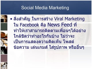 Social Media Marketing   สิ่งสำคัญ ในการสร้าง  Viral Marketing  ใน   Facebook  คือ  News Feed   ที่ทำให้เราสามารถติดตามเพื่อนๆได้อย่างใกล้ชิดว่าทำอะไรกันบ้าง ไม่ว่าจะเป็นการแสดงความคิดเห็น โพสต์ข้อความ เล่นเกมส์ ใส่รูปภาพ หรืออื่นๆ  
