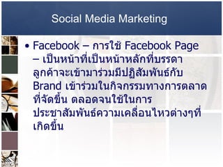 Social Media Marketing   Facebook –   การใช้   Facebook Page  –  เป็นหน้าที่เป็นหน้าหลักที่บรรดาลูกค้าจะเข้ามาร่วมมีปฏิสัมพันธ์กับ   Brand  เข้าร่วมในกิจกรรมทางการตลาดที่จัดขึ้น ตลอดจนใช้ในการประชาสัมพันธ์ความเคลื่อนไหวต่างๆที่เกิดขึ้น  