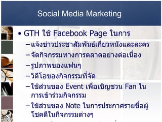 Social Media Marketing   GTH  ใช้  Facebook Page  ในการ  แจ้งข่าวประชาสัมพันธ์เกี่ยวหนังและละคร  จัดกิจกรรมทางการตลาดอย่างต่อเนื่อง รูปภาพของแฟนๆ  วิดีโอของกิจกรรมที่จัด  ใช้ส่วนของ  Event  เพื่อเชิญชวน  Fan  ในการเข้าร่วมกิจกรรม  ใช้ส่วนของ  Note  ในการประกาศรายชื่อผู้โชคดีในกิจกรรมต่างๆ พูดคุยกับบรรดา  Fan  อย่างสม่ำเสมอ เสมือนมนุษย์คุยกัน  