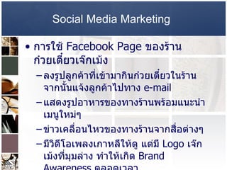 Social Media Marketing   การใช้  Facebook Page  ของร้านก๋วยเตี๋ยวเจ๊กเม้ง ลงรูปลูกค้าที่เข้ามากินก๋วยเตี๋ยวในร้าน จากนั้นแจ้งลูกค้าไปทาง  e-mail  แสดงรูปอาหารของทางร้านพร้อมแนะนำเมนูใหม่ๆ  ข่าวเคลื่อนไหวของทางร้านจากสื่อต่างๆ  มีวิดีโอเพลงเกาหลีให้ดู แต่มี  Logo  เจ๊กเม้งที่มุมล่าง ทำให้เกิด  Brand Awareness  ตลอดเวลา  การบอกต่อที่สำคัญคือ กรณีที่ลูกค้ามาถ่ายรูปในร้าน แล้วเอารูปขึ้นที่  Facebook  ของตนเอง แล้วทำการ   Tag  เพื่อนๆที่อยู่ภายในรูป  