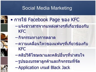 Social Media Marketing   การใช้  Facebook Page  ของ  KFC  แจ้งข่าวสารจากแหล่งต่างๆที่เกี่ยวข้องกับ  KFC  กิจกรรมทางการตลาด  ความเคลื่อนไหวของแฟนๆที่เกี่ยวข้องกับ  KFC  คลิปวิดีโฆษณาและคลิปอื่นๆที่น่าสนใจ  รูปของบรรดาลูกค้าและกิจกรรมที่จัด  Application  เกมส์  Black Jack  