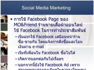 Social Media Marketing   การใช้  Facebook Page  ของ  MO&Friend  ร้านขายเสื้อผ้าออนไลน์ ใช้  Facebook  ในการทำประชาสัมพันธ์  เริ่มแรกใช้  Facebook  เสมือนหน้าร้าน ซื้อ - ขายกัน โดยแจ้งการสั่งซื้อและโอนเงินผ่าน   e-mail  เริ่มที่เพื่อนใน  Facebook  ซื้อไปใส่  เกิดการบอกต่อกันไปเรื่อยๆ  นอกจากนี้ยังใช้  Facebook Ad  เพราะสามารถระบุรายละเอียดในการลงโฆษณาได้ ให้แสดงผลต่อกลุ่มเป้าหมายที่ต้องการ  ผลของการใช้  Facebook Ad  มีคนเข้ายัง  Facebook Page  วันละ  100  กว่าคน  