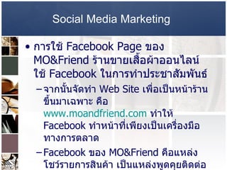 Social Media Marketing   การใช้  Facebook Page  ของ  MO&Friend  ร้านขายเสื้อผ้าออนไลน์ ใช้  Facebook  ในการทำประชาสัมพันธ์  จากนั้นจัดทำ  Web Site  เพื่อเป็นหน้าร้านขึ้นมาเฉพาะ คือ  www.moandfriend.com   ทำให้  Facebook  ทำหน้าที่เพียงเป็นเครื่องมือทางการตลาด  Facebook  ของ  MO&Friend  คือแหล่งโชว์รายการสินค้า เป็นแหล่งพูดคุยติดต่อกับทางร้าน  จุดสำคัญคือ  Fan Photo  ที่ทำให้ลูกค้าสามารถพิจารณาว่าเสื้อสวยงามแค่ไหนจากการใส่จริง และทำให้เกิดการบอกต่อ  