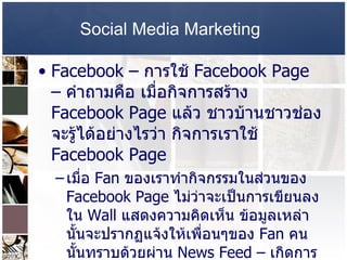 Social Media Marketing   Facebook –   การใช้   Facebook Page  –  คำถามคือ เมื่อกิจการสร้าง  Facebook Page  แล้ว ชาวบ้านชาวช่องจะรู้ได้อย่างไรว่า กิจการเราใช้   Facebook Page  เมื่อ  Fan  ของเราทำกิจกรรมในส่วนของ  Facebook Page  ไม่ว่าจะเป็นการเขียนลงใน   Wall  แสดงความคิดเห็น ข้อมูลเหล่านั้นจะปรากฏแจ้งให้เพื่อนๆของ  Fan  คนนั้นทราบด้วยผ่าน  News Feed –  เกิดการบอกต่อ และหลายๆคนเห็นเพื่อนเป็น  Fan  ของ  Brand  หนึ่ง ก็อาจจะอยากเป็นด้วย  