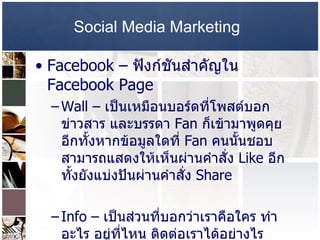 Social Media Marketing   Facebook –   ฟังก์ชันสำคัญใน   Facebook Page  Wall –  เป็นเหมือนบอร์ดที่โพสต์บอกข่าวสาร และบรรดา  Fan  ก็เข้ามาพูดคุย อีกทั้งหากข้อมูลใดที่  Fan  คนนั้นชอบ สามารถแสดงให้เห็นผ่านคำสั่ง  Like  อีกทั้งยังแบ่งปันผ่านคำสั่ง  Share  Info –  เป็นส่วนที่บอกว่าเราคือใคร ทำอะไร อยู่ที่ไหน ติดต่อเราได้อย่างไร  