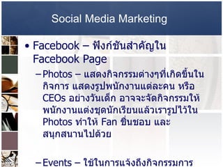 Social Media Marketing   Facebook –   ฟังก์ชันสำคัญใน   Facebook Page  Photos –  แสดงกิจกรรมต่างๆที่เกิดขึ้นในกิจการ แสดงรูปพนักงานแต่ละคน หรือ  CEOs  อย่างวันเด็ก อาจจะจัดกิจกรรมให้พนักงานแต่งชุดนักเรียนแล้วเรารูปไว้ใน  Photos  ทำให้  Fan  ชื่นชอบ และสนุกสนานไปด้วย  Events –  ใช้ในการแจ้งถึงกิจกรรมการตลาดที่เกิดขึ้นแก่  Fan  ทั้งหลาย  Video –  ใส่คลิปวิดีโอลงไป ให้รายละเอียดเกี่ยวกับกิจการ หรือทำอะไรแผลงๆ เพื่อให้เกิด  Viral  